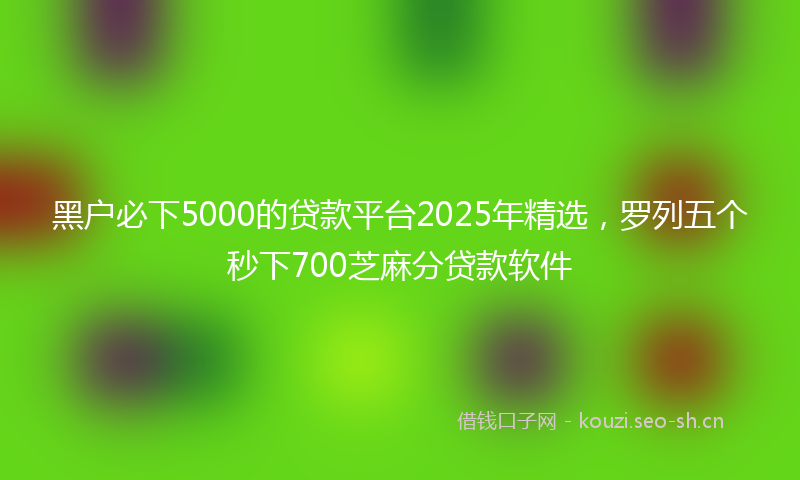 黑户必下5000的贷款平台2025年精选，罗列五个秒下700芝麻分贷款软件