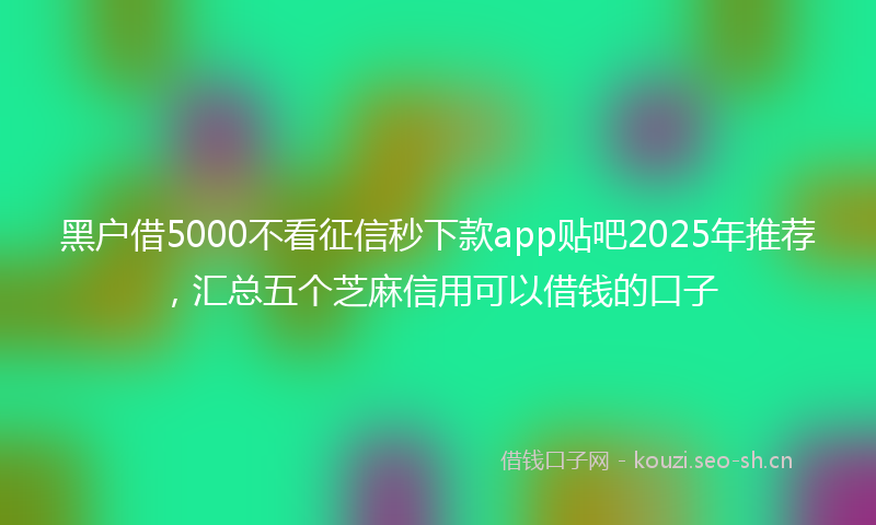 黑户借5000不看征信秒下款app贴吧2025年推荐，汇总五个芝麻信用可以借钱的口子