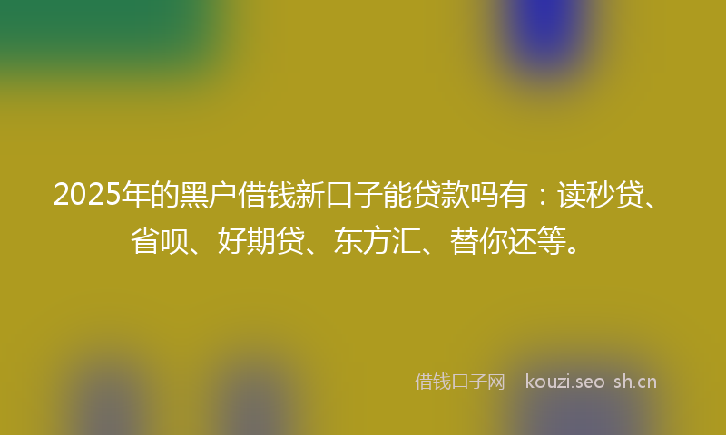 2025年的黑户借钱新口子能贷款吗有：读秒贷、省呗、好期贷、东方汇、替你还等。