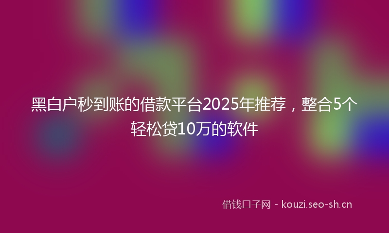 黑白户秒到账的借款平台2025年推荐，整合5个轻松贷10万的软件