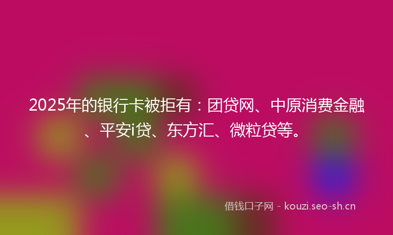 2025年的银行卡被拒有：团贷网、中原消费金融、平安i贷、东方汇、微粒贷等。