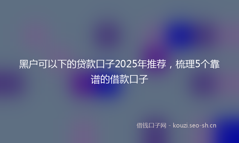 黑户可以下的贷款口子2025年推荐，梳理5个靠谱的借款口子