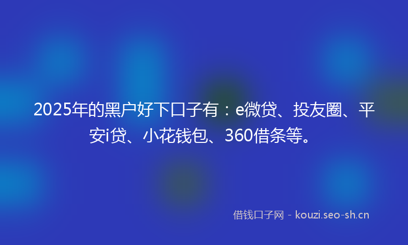 2025年的黑户好下口子有:e微贷、投友圈、平安i贷、小花钱包、360借条等。