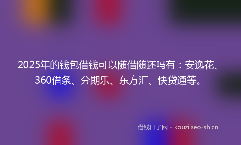 2025年的钱包借钱可以随借随还吗有：安逸花、360借条、分期乐、东方汇、快贷通等。