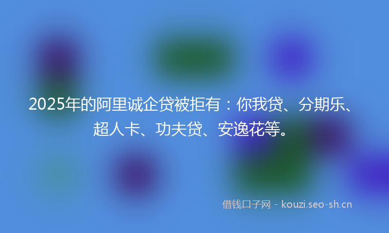 2025年的阿里诚企贷被拒有：你我贷、分期乐、超人卡、功夫贷、安逸花等。