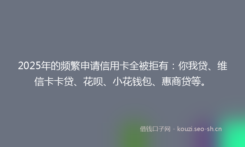 2025年的频繁申请信用卡全被拒有：你我贷、维信卡卡贷、花呗、小花钱包、惠商贷等。