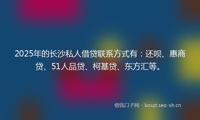 2025年的长沙私人借贷联系方式有：还呗、惠商贷、51人品贷、柯基贷、东方汇等。
