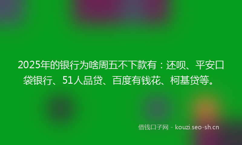 2025年的银行为啥周五不下款有：还呗、平安口袋银行、51人品贷、百度有钱花、柯基贷等。