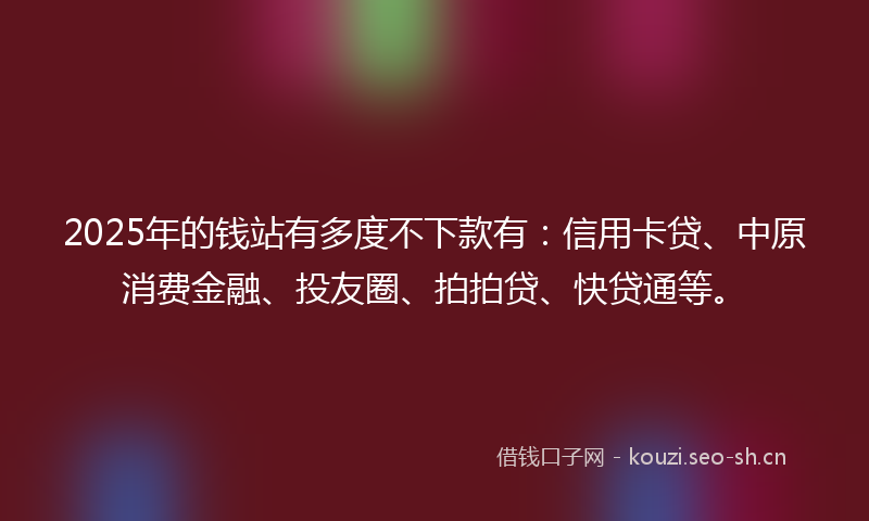 2025年的钱站有多度不下款有：信用卡贷、中原消费金融、投友圈、拍拍贷、快贷通等。