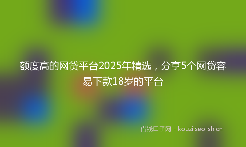 额度高的网贷平台2025年精选，分享5个网贷容易下款18岁的平台