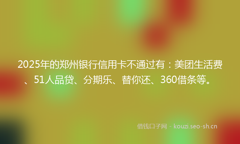 2025年的郑州银行信用卡不通过有：美团生活费、51人品贷、分期乐、替你还、360借条等。