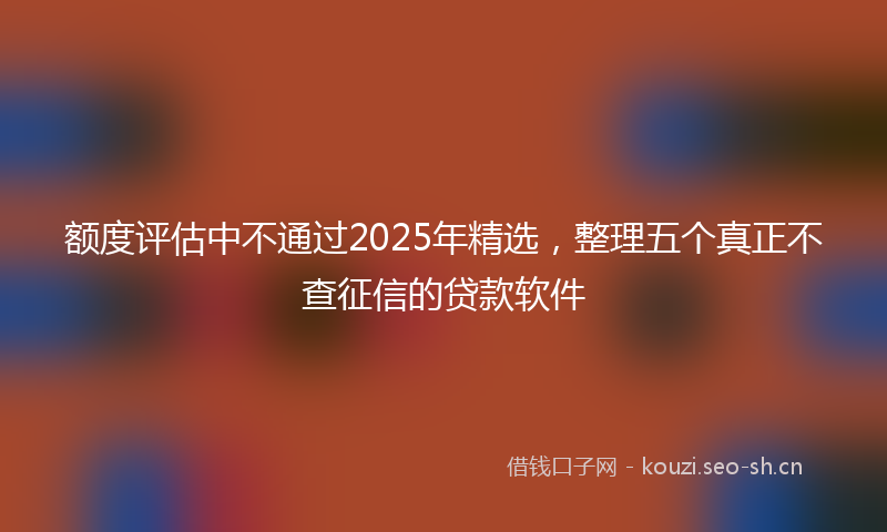 额度评估中不通过2025年精选，整理五个真正不查征信的贷款软件
