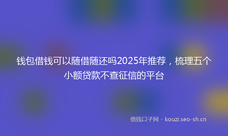 钱包借钱可以随借随还吗2025年推荐,梳理五个小额贷款不查征信的平台