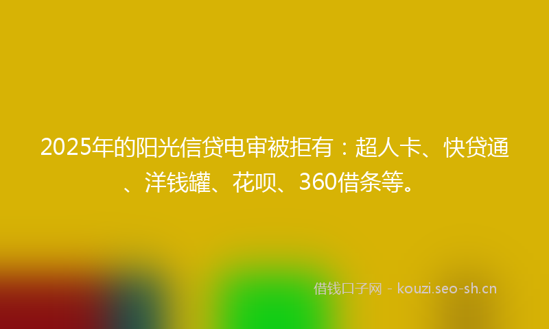 2025年的阳光信贷电审被拒有：超人卡、快贷通、洋钱罐、花呗、360借条等。