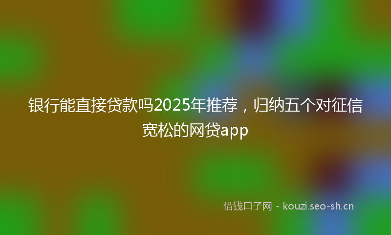 银行能直接贷款吗2025年推荐，归纳五个对征信宽松的网贷app