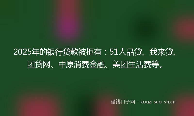 2025年的银行贷款被拒有：51人品贷、我来贷、团贷网、中原消费金融、美团生活费等。