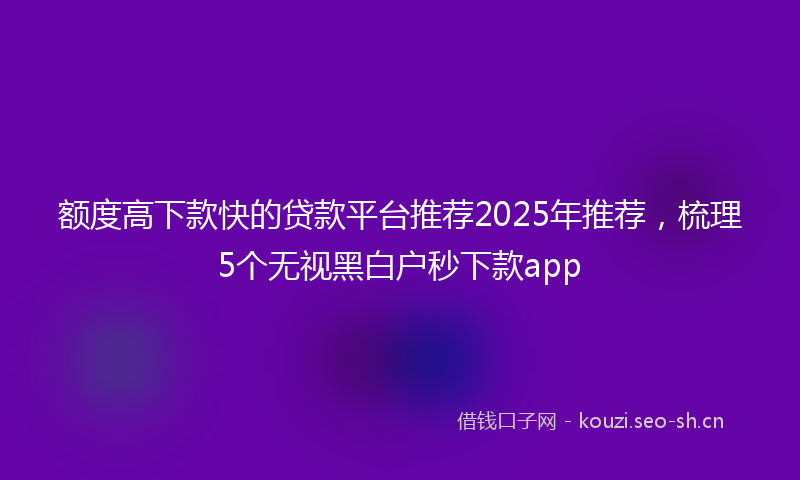 额度高下款快的贷款平台推荐2025年推荐，梳理5个无视黑白户秒下款app