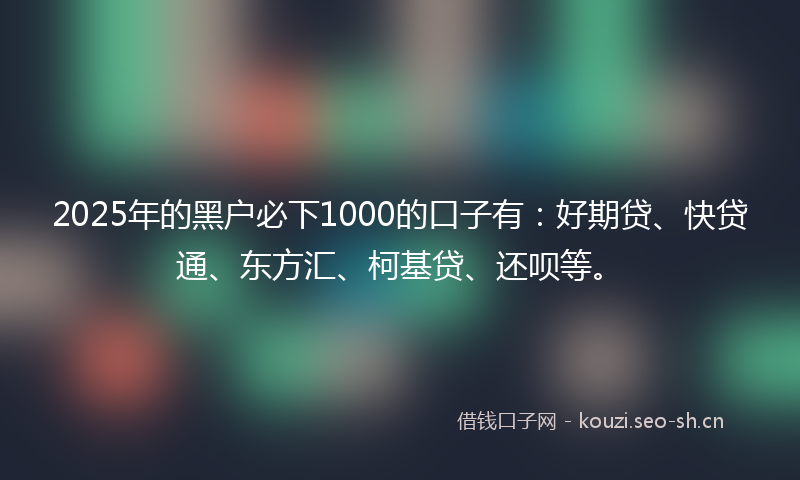 2025年的黑户必下1000的口子有：好期贷、快贷通、东方汇、柯基贷、还呗等。