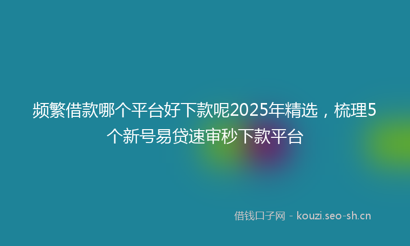 频繁借款哪个平台好下款呢2025年精选，梳理5个新号易贷速审秒下款平台