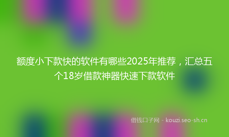 额度小下款快的软件有哪些2025年推荐，汇总五个18岁借款神器快速下款软件