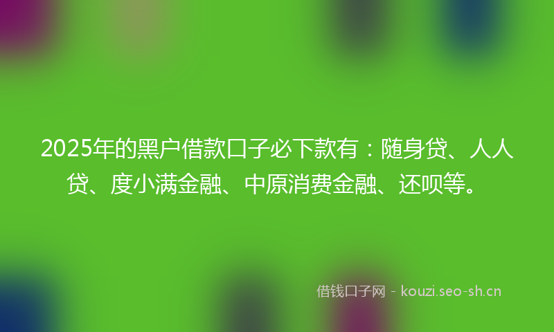 2025年的黑户借款口子必下款有：随身贷、人人贷、度小满金融、中原消费金融、还呗等。