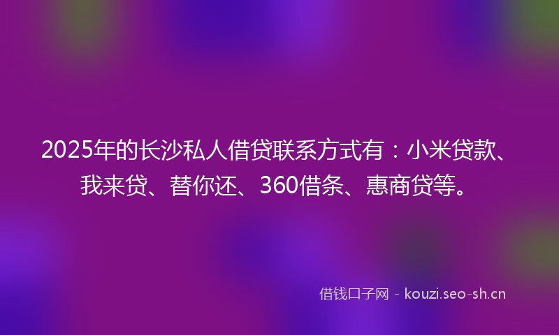2025年的长沙私人借贷联系方式有：小米贷款、我来贷、替你还、360借条、惠商贷等。