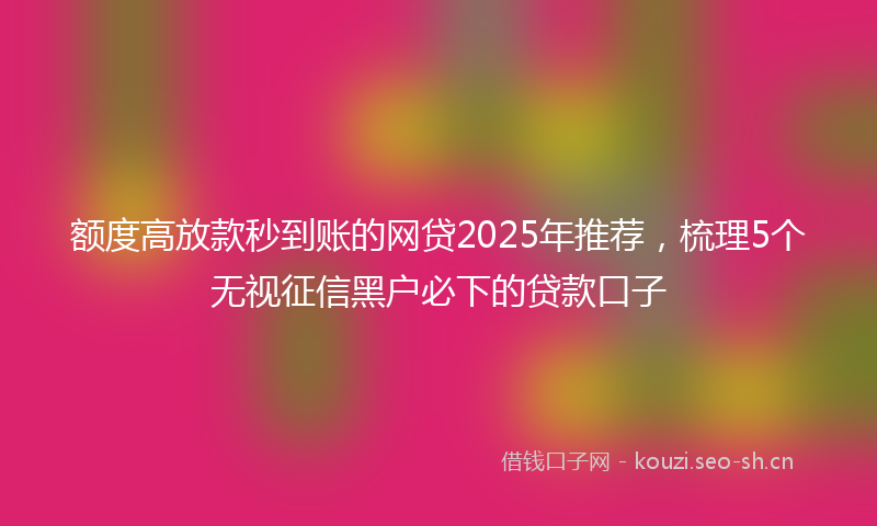 额度高放款秒到账的网贷2025年推荐,梳理5个无视征信黑户必下的贷款口子