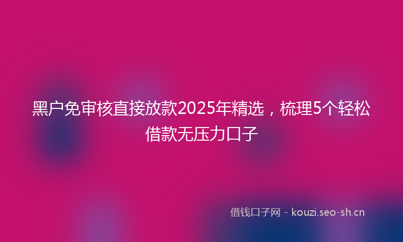 黑户免审核直接放款2025年精选，梳理5个轻松借款无压力口子