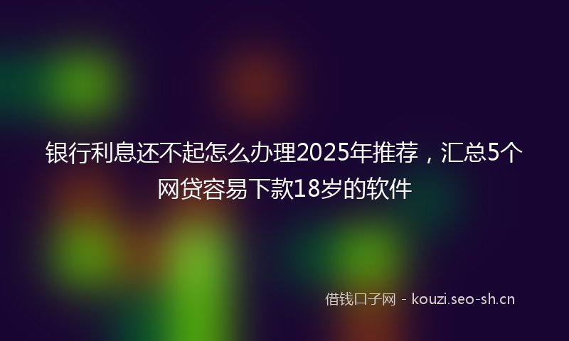 银行利息还不起怎么办理2025年推荐，汇总5个网贷容易下款18岁的软件