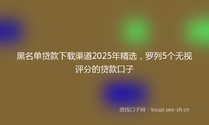 黑名单贷款下载渠道2025年精选，罗列5个无视评分的贷款口子
