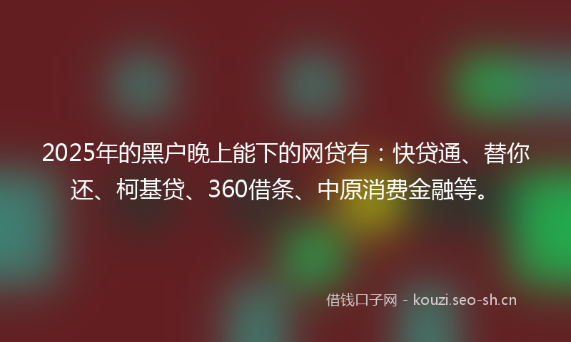 2025年的黑户晚上能下的网贷有：快贷通、替你还、柯基贷、360借条、中原消费金融等。