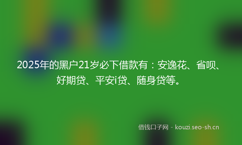 2025年的黑户21岁必下借款有：安逸花、省呗、好期贷、平安i贷、随身贷等。