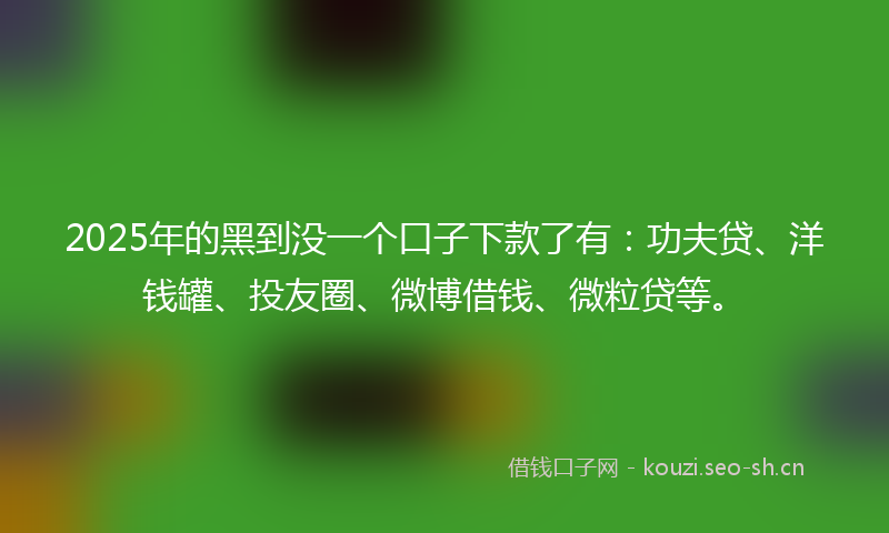 2025年的黑到没一个口子下款了有：功夫贷、洋钱罐、投友圈、微博借钱、微粒贷等。