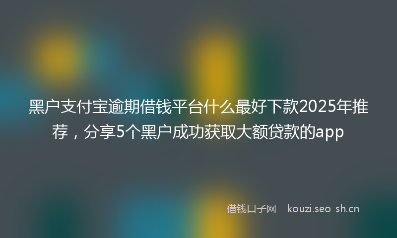 黑户支付宝逾期借钱平台什么最好下款2025年推荐，分享5个黑户成功获取大额贷款的app