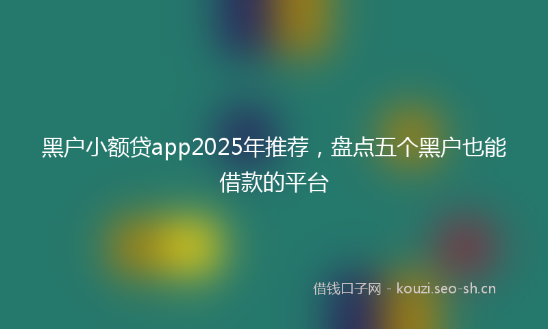 黑户小额贷app2025年推荐，盘点五个黑户也能借款的平台