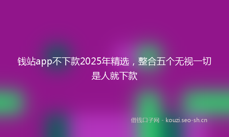 钱站app不下款2025年精选,整合五个无视一切是人就下款