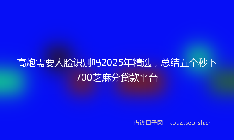 高炮需要人脸识别吗2025年精选，总结五个秒下700芝麻分贷款平台