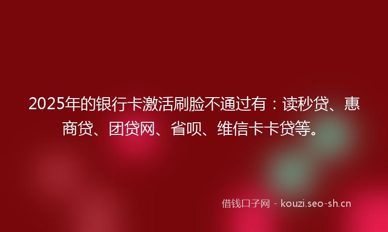 2025年的银行卡激活刷脸不通过有：读秒贷、惠商贷、团贷网、省呗、维信卡卡贷等。