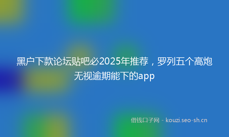 黑户下款论坛贴吧必2025年推荐，罗列五个高炮无视逾期能下的app