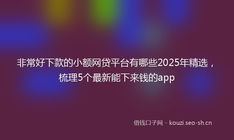 非常好下款的小额网贷平台有哪些2025年精选，梳理5个最新能下来钱的app