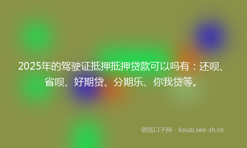 2025年的驾驶证抵押抵押贷款可以吗有：还呗、省呗、好期贷、分期乐、你我贷等。
