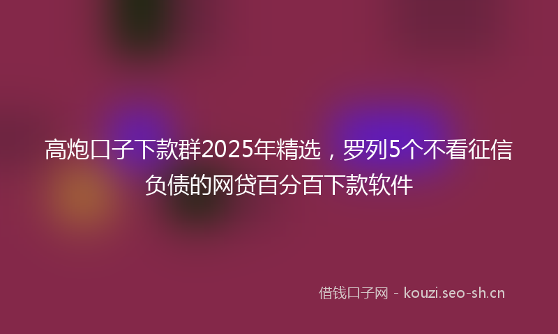 高炮口子下款群2025年精选，罗列5个不看征信负债的网贷百分百下款软件