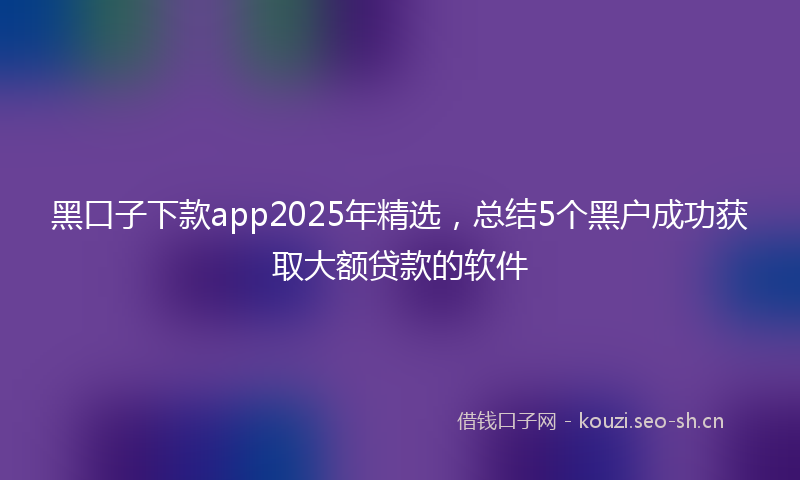 黑口子下款app2025年精选,总结5个黑户成功获取大额贷款的软件