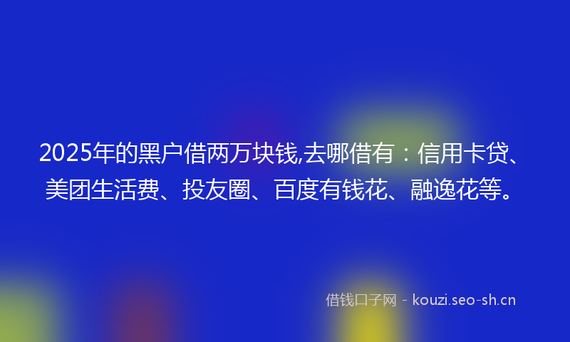 2025年的黑户借两万块钱,去哪借有：信用卡贷、美团生活费、投友圈、百度有钱花、融逸花等。