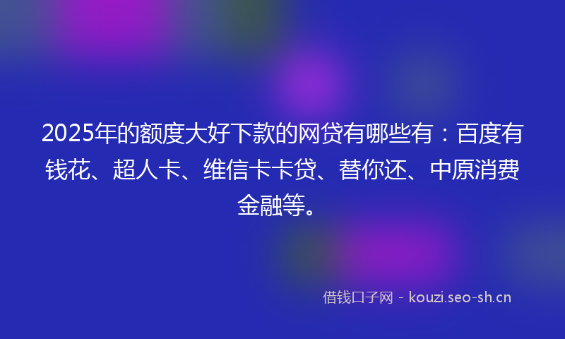 2025年的额度大好下款的网贷有哪些有:百度有钱花、超人卡、维信卡卡贷、替你还、中原消费金融等。