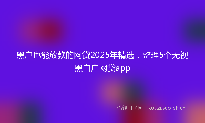 黑户也能放款的网贷2025年精选，整理5个无视黑白户网贷app