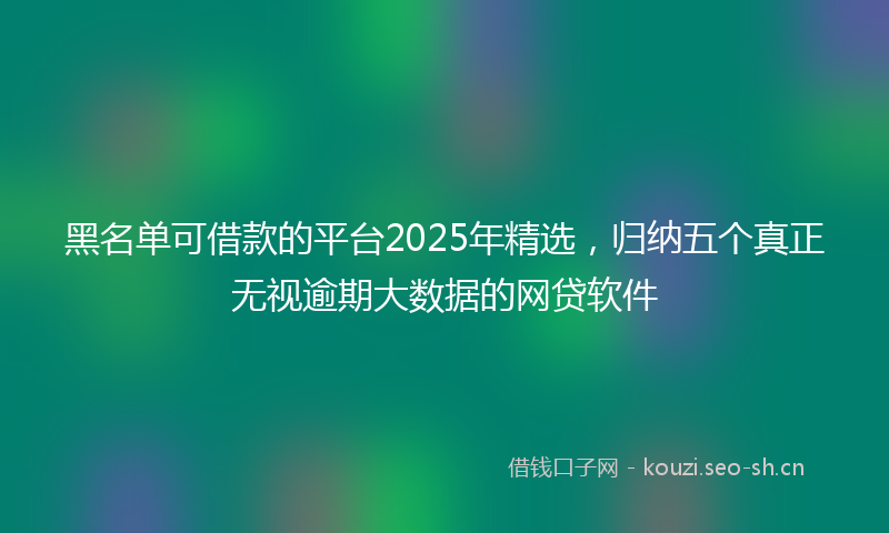 黑名单可借款的平台2025年精选,归纳五个真正无视逾期大数据的网贷软件