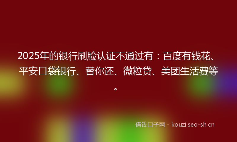 2025年的银行刷脸认证不通过有：百度有钱花、平安口袋银行、替你还、微粒贷、美团生活费等。