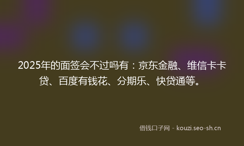 2025年的面签会不过吗有：京东金融、维信卡卡贷、百度有钱花、分期乐、快贷通等。
