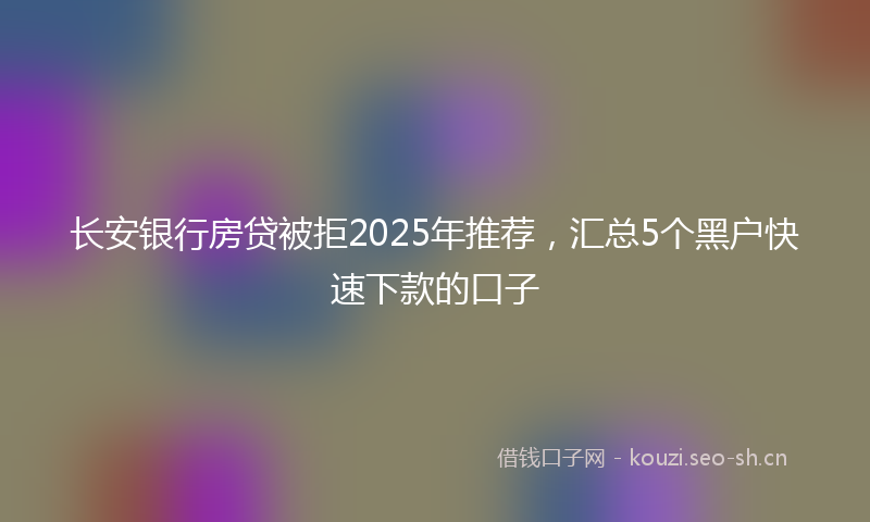 长安银行房贷被拒2025年推荐，汇总5个黑户快速下款的口子